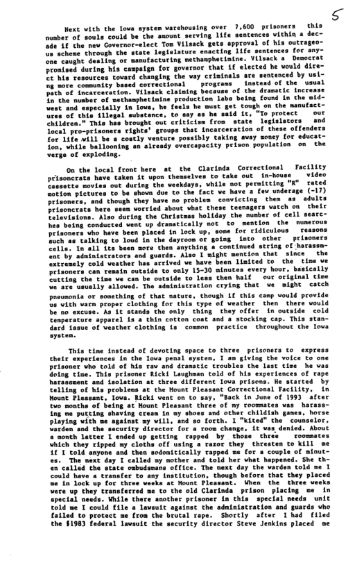Next vith the Tova syscem varehousing over 7,600 prlsoners this fusber of souls could be che asount secving 11t “ithin & dece ade 18 the new Governoe-elect Ton Vilsack 2 achene chrough the state legislacure snaccing Life one”cavght dealing o mamufaceuing mechanphecintne. Vilsack o Democrat proaised during his campaign for governor that 1f elected he vould dire: B Ma cesources tovard changing the vay criatnals are sentenced by usl- g sore. comuntey based co e the vaual Pach of incarcecation: Vilsack . o the number of sechasphetinine production 1 pecially i lova, he Cough on the munuta of thin llegal subatance, to S, "o protect our hildeen-® Tis has brovght out celticion fron state leglslstors snd focal pro-prisonats rights’ groups that incarceration of these offendets for 1ife will be & costly ventute possibly Caking avay soney for educat- fon, vhile 5" vercapacity peison populstion on the verge of sxploding.  on the local front here st the Clacinds Corvections] Facilit priaoncrats heve taken 16 wpon themselves to take out in-house  vid Pisuatee movies out during the veskdays, vhile not peraitcing "K’ cated pictutas co be shoin dus o the fact ve have a fov vnderage (-17) problen conviceing then s adults icch o0 Fing the Cheistass hollday of cell ‘vent up drasatically ot to mentlon the m 4 In lock vp, some for cldiculous & inco other  peisoners Zelle. 1 all fes been sore chen o string of hacassn- “nc by adainistrators and guards. Also I aight mention that since the xiremely cold veather has arcived ve have bewn liaited to the ’ tine ve To ealy 13-30 ainuces every hour, basically et Chen half  our ocigtaal cime eiee uiuatly alloved: The adainistration ceying that ve sight catch preumonta or somsthing of that nature, though LL this camp vould provide s vich varn proper clothing for this type of veather then thare vould b excuse. As 1t stands the only thing they offer in outside cold pparel Ls & thin cotton coat and 3 stocking ca Common practlce  thoug!  P dotng tioe. Tis hacasament and Leolation st theee different  ack in June of 199) ae hacase-  in’ny shoes and other childiah games. horse inse =y will, and so Lorth. I "kited the. counselor, fed. About  eheesten to kill se or s couple of mtnut:  playing wich se n snd  = noneh lacter 1 ended up gecting Vhich they ripped ay cloths off 101 told anyone and then sodonttlici e, The next day I calle  < called the seate cabudema: Could have # cransfer to any insticution, though befo  told me 1 Thac they placed  nen the thres verks e up they transfecced se to the old Clarinda prison placing s¢ in ods. While there snother prisoner in this speclal needs unit  € the simtaistration and guacds vho Eailed to protact me fron the brutal rape. Shorely after 1had file the §1983 federal lavsule the security director Steve Jenkins placed be  